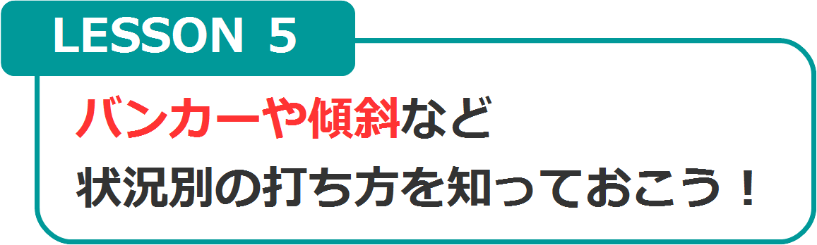 LESSON5　バンカーや傾斜など、状況別の打ち方を知っておこう！